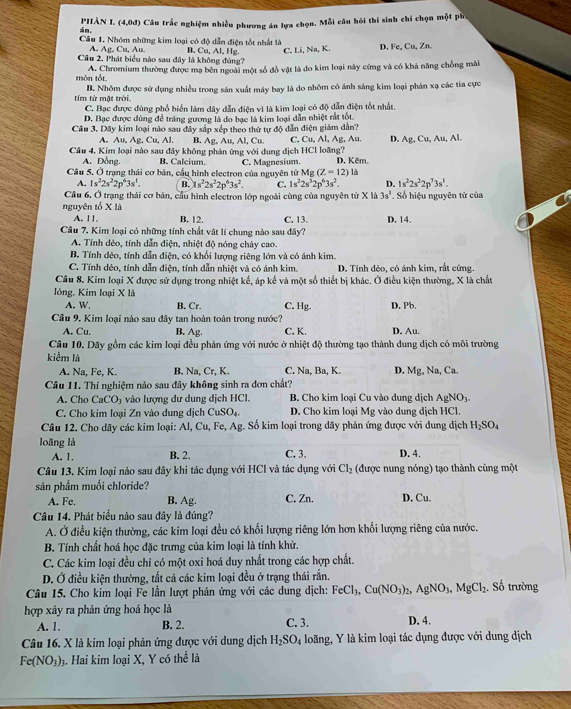 phÀn I. (4,0d) Câu trắc nghiệm nhiều phương án lựa chọn. Mỗi câu hỏi thí sinh chỉ chọn một ph
án.
Câu 1. Nhóm những kim loại có độ dẫn điện tốt nhất là
A. Ag, Cu, Au. B. Cu, Al, Hg. C. Li, Na, K. D. Fe, Cu, Zn.
Câu 2. Phát biểu nào sau đây là không đúng?
A. Chromium thường được mạ bên ngoài một số đồ vật là do kim loại này cứng và có khả năng chống mài
mòn tốt.
B. Nhôm được sử dụng nhiều trong sản xuất máy bay là do nhôm có ánh sáng kim loại phản xạ các tia cực
tím từ mặt trời.
C. Bạc được dùng phổ biến làm dây dẫn điện vì là kim loại có độ dẫn điện tốt nhất.
D. Bạc được dùng để tráng gương là do bạc là kim loại dẫn nhiệt rất tốt.
A. Au,Ag,Cu,Al B. A g,Au,A l, Cu. C. Cu, Al, Ag, Au. D. Ag, Cu, Au, Al.
Câu 4. Kim loại nào sau đây không phản ứng với dung dịch HCl loãng?
A. Đồng. B. Calcium. C. Magnesium. D. Kẽm.
Câu 5. Ở trạng thái cơ bản, cấu hình electron của nguyên tử Mg(Z=12) là
A. 1s^22s^22p^63s^1. B. 1s^22s^22p^63s^2. C. 1s^22s^32p^63s^2. D. 1s^22s^22p^73s^1.
Câu 6. Ở trạng thái cơ bản, cầu hình electron lớp ngoài cùng của nguyên tử X là 3s^1. Số hiệu nguyên tử của
nguyên tố X là
A. 11. B. 12. C. 13. D. 14.
A. Tính dẻo, tính dẫn điện, nhiệt độ nóng chảy cao.
B. Tính dẻo, tính dẫn điện, có khối lượng riêng lớn và có ánh kim.
C. Tính dẻo, tính dẫn điện, tính dẫn nhiệt và có ánh kim. D. Tính dẻo, có ánh kim, rất cứng.
Câu 8. Kim loại X được sử dụng trong nhiệt kế, áp kế và một số thiết bị khác. Ở điều kiện thường, X là chất
lỏng. Kim loại X là
A. W. B. Cr. C. Hg. D. Pb.
Câu 9. Kim loại nào sau đây tan hoàn toàn trong nước?
A. Cu. B. Ag. C. K. D. Au.
Câu 10. Dãy gồm các kim loại đều phản ứng với nước ở nhiệt độ thường tạo thành dung dịch có môi trường
kiểm là
A. Na, Fe, K. C. Na, Ba, K. D. Mg, Na, Ca.
Câu 11. Thí nghiệm nào sau đây không sinh ra đơn chất?
A. Cho CaCO_3 vào lượng dư dung dịch HCl.  B. Cho kim loại Cu vào dung dịch AgNO_3.
C. Cho kim loại Zn vào dung dịch CuSO_4. D. Cho kim loại Mg vào dung dịch HCl.
Câu 12. Cho dãy các kim loại: Al, Cu, Fe,Ag H_2SO_4
loãng là
A. 1. B. 2. C. 3. D. 4.
Câu 13. Kim loại nào sau đây khi tác dụng với HCl và tác dụng với Cl_2 (được nung nóng) tạo thành cùng một
sản phẩm muối chloride?
A. Fe. B. Ag. C. Zn. D. Cu.
A. Ở điều kiện thường, các kim loại đều có khối lượng riêng lớn hơn khối lượng riêng của nước.
B. Tính chất hoá học đặc trưng của kim loại là tính khử.
C. Các kim loại đều chỉ có một oxi hoá duy nhất trong các hợp chất.
D. Ở điều kiện thường, tất cả các kim loại đều ở trạng thái rắn.
Câu 15. Cho kim loại Fe lần lượt phản ứng với các dung dịch: FeCl_3,Cu(NO_3)_2,AgNO_3,MgCl_2. Số trường
hợp xảy ra phản ứng hoá học là
A. 1. B. 2.
C. 3. D. 4.
Câu 16. X là kim loại phản ứng được với dung dịch H_2SO_4 loãng, Y là kim loại tác dụng được với dung dịch
Fe(NO_3): 3. Hai kim loại X, Y có thể là