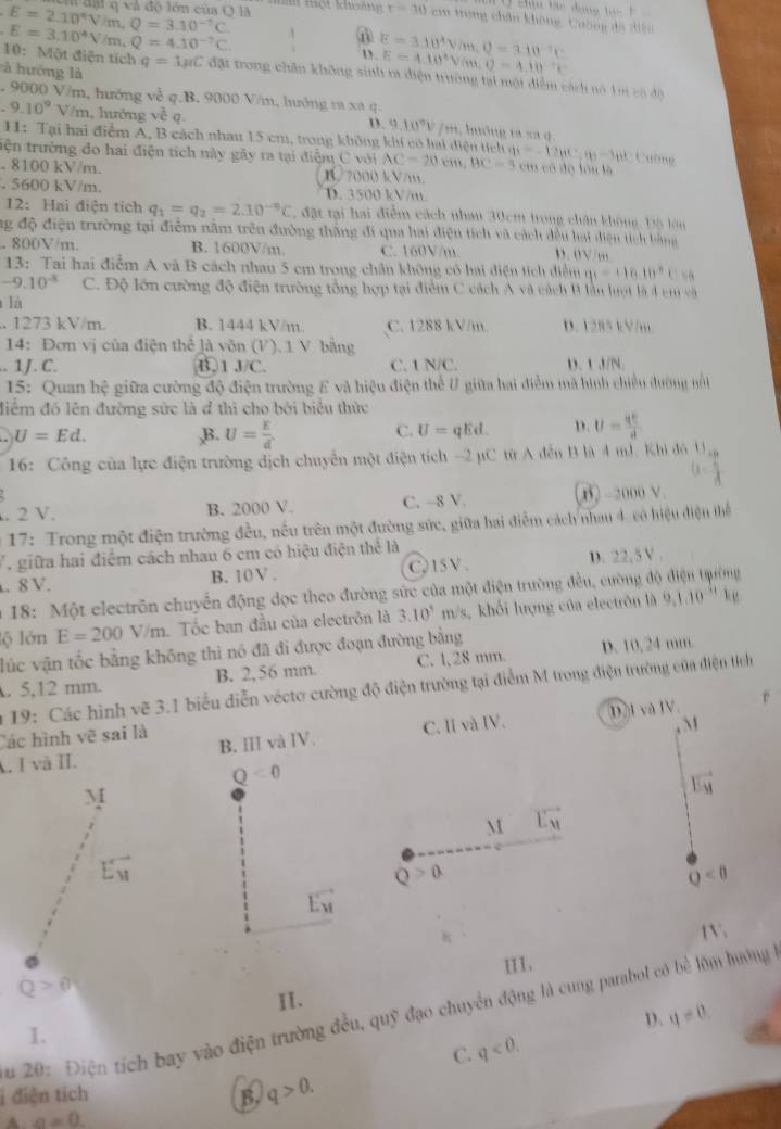 E=2.10^4V/m,Q=3.10^(-7)C
Ở  ch tác dụng l c t   
l đ a i q và độ lớn của Q là  m  m t khoảng t=30cm trong chân không, Cuờng dã đện
E=3.10^4V m.Q=4.10^(-7)C. frac 1 D. E=3.10^4V/m,Q=3.10^(-1)C E=4.10^4V/m,0=4.10^2x
à hướng là
10:Mot điện tích q=1mu CdrCd_31 t trong chân không sinh m điện trường tại một diễm cách nó 1 có độ. 9000 V/m, hướng về q.B. 9000 V/m, hướng ra xã q.
9.10^9 V/m, hưởng v^c / m, hướng ta sa q
D. 9.10^9V
11: Tại hai điểm A, B cách nhau 15 cm, trong không khi có hai điện tích Caơng
tiện trường đo hai điện tích này gây ra tại điệm C với AC=20cm,BC=5 y_1=-12ber cm có độ lón là. 8100 kV/m. B/7000 kV/m.. 5600 kV/m. D. 3500 kV/m.
12:Hai điện tích q_1=q_2=2.10^(-0)C , đặt tại hai điểm cách nhau 30cm trong chân không, Độ lòn
ng độ điện trường tại điểm nằm trên đường thăng đi qua hai điện tích và cách dều hai diện tích bằng. 800V/m. B. 1600V/m C. 160V/m. n .  0 √  …
13: Tai hai điểm A và B cách nhau 5 cm trong chân không có hai điện tích điểm 91-16.16°
-9.10^(-8) C. Độ lớn cường độ điện trường tổng hợp tại điểm C cách A và cách B ln hợt là 4 cm và
là
. 1273 kV/m. B. 1444 kV/m. C. 1288 kV/m. D. 1285 kV/m
14: Đơn vị của điện thể là vôn (V). 1 V bằng. 1J. C. B. 1 A/C C. 1 N/C. D. 1 J/N.
15: Quan hệ giữa cường độ điện trường E và hiệu điện thể U giữa hai điểm mà hình chiều dường nổ
điểm đó lên đường sức là đ thì cho bởi biểu thức
U=Ed. ,B. U= E/d  qEd. D. U= qE/d 
C. U=
16: Công của lực điện trường dịch chuyển một điện tích -2 µC từ A đễn B là 4 mJ. Khi đô U
. 2 V. B. 2000 V. C. -8 V. -2000V
* 17: Trong một điện trường đều, nếu trên một đường sức, giữa hai điểm cách nhau 4 có hiệu điện thể
T  giữa hai điểm cách nhau 6 cm có hiệu điện thể là
. 8 V. B. 10V . C 15 V D. 22,5 V .
* 18: Một electrôn chuyển động dọc theo đường sức của một điện trường đều, cường độ
lộ lớn E=200V/m. Tốc ban đầu của electrôn là 3.10^5 m/s, khổi lượng của electrôn là 9,1.10^(-11)kg
lúc vận tốc bằng không thì nó đã đi được đoạn đường bằng
. 5,12 mm. B. 2,56 mm. C. 1,28 mm. D. 10,24 mm.
* 19: Các hình vẽ 3.1 biểu diễn vécto cường độ điện trường tại điểm M trong điện trường của điện tích
D.I và IV
Các hình vẽ sai là
A. I và II. B. III và IV. C. I và IV.
Q<0</tex>
M
vector E_M
M vector L_M
E_y
Q>a
Q<0</tex>
vector E_M
(V,
III.
Q>0
II.
ău 201. Điện tích bay vào điện trường đều, quỹ đạo chuyển động là cung parabol có bể lớm hướng
D. q=0
I.
C. q<0.
i điện tích B. q>0.
A a=0.