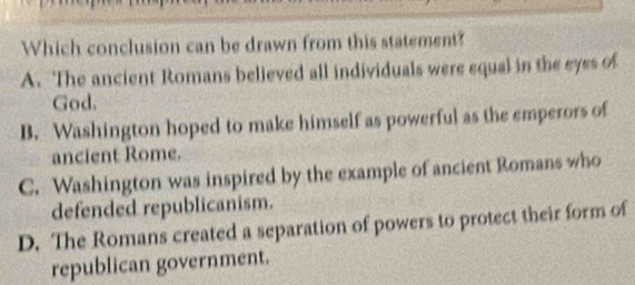 Which conclusion can be drawn from this statement?
A. The ancient Romans believed all individuals were equal in the eyes of
God.
B. Washington hoped to make himself as powerful as the emperors of
ancient Rome.
C. Washington was inspired by the example of ancient Romans who
defended republicanism.
D. The Romans created a separation of powers to protect their form of
republican government.