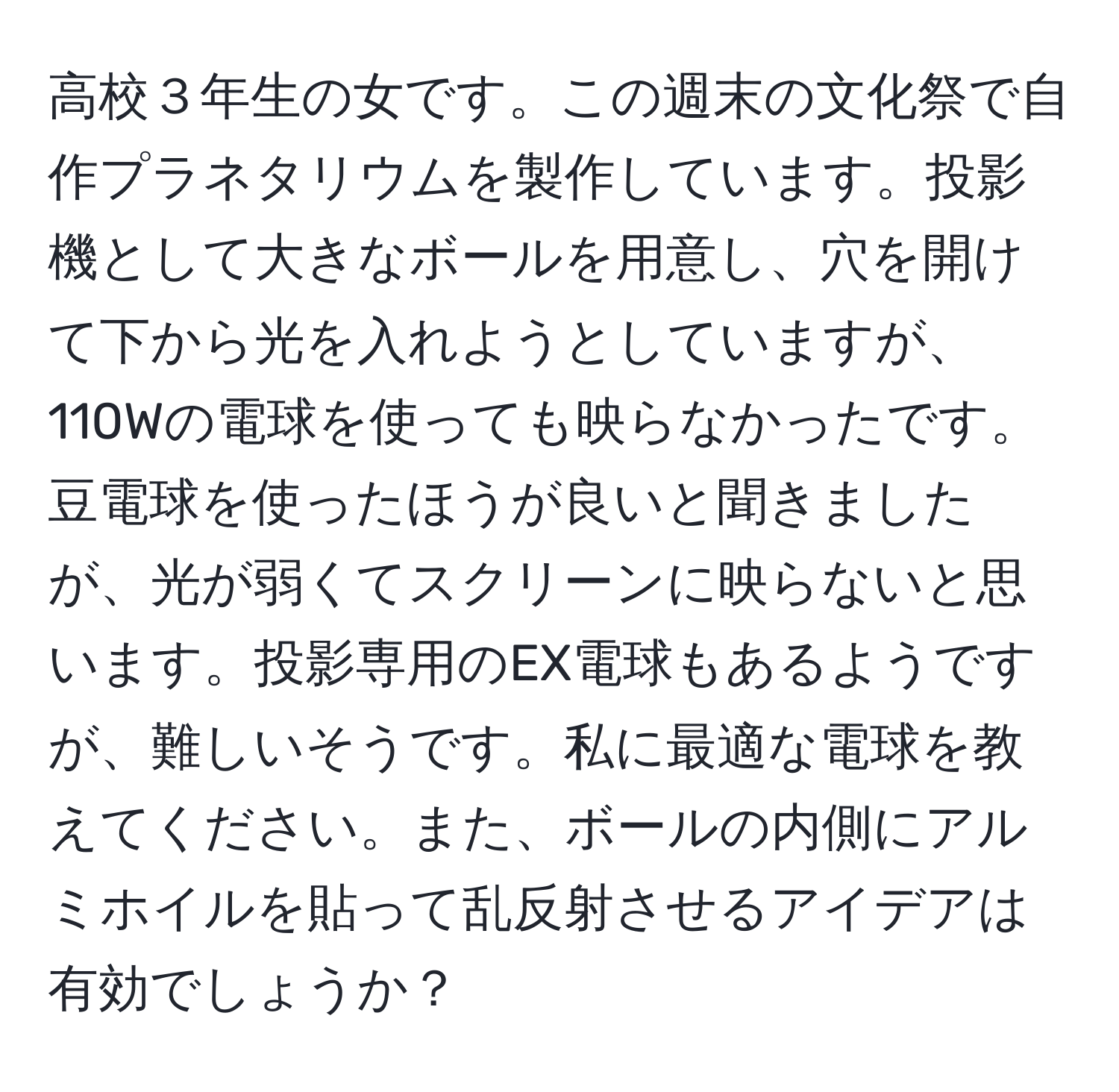 高校３年生の女です。この週末の文化祭で自作プラネタリウムを製作しています。投影機として大きなボールを用意し、穴を開けて下から光を入れようとしていますが、110Wの電球を使っても映らなかったです。豆電球を使ったほうが良いと聞きましたが、光が弱くてスクリーンに映らないと思います。投影専用のEX電球もあるようですが、難しいそうです。私に最適な電球を教えてください。また、ボールの内側にアルミホイルを貼って乱反射させるアイデアは有効でしょうか？