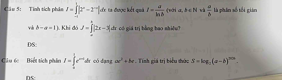 Tính tích phân I=∈tlimits _(-1)^1|2^x-2^(-x)|dx ta được kết quả I= a/ln b  (với a,b∈ N và  a/b  là phân số tối giản 
và b-a=1). Khi đó J=∈tlimits _a^(b|2x-3|dx có giá trị bằng bao nhiêu? 
DS: 
Câu 6: Biết tích phân I=∈tlimits _0^1e^x+1)dx có dạng ae^2+be. Tính giá trị biểu thức S=log _2(a-b)^2026. 
DS: