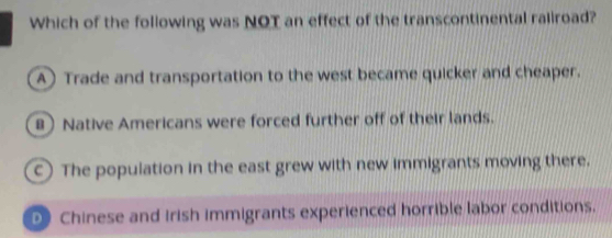 Which of the following was NOT an effect of the transcontinental raliroad?
A) Trade and transportation to the west became quicker and cheaper.
8) Native Americans were forced further off of their lands.
c) The population in the east grew with new immigrants moving there.
Chinese and irish immigrants experienced horrible labor conditions.