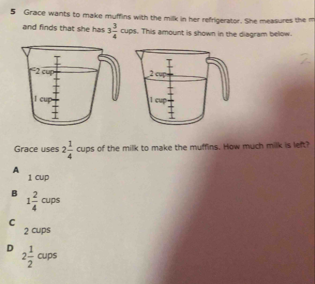 Grace wants to make muffins with the milk in her refrigerator. She measures the m
and finds that she has 3 3/4 cups. This amount is shown in the diagram below.
Grace uses 2 1/4  c _-11P° s of the milk to make the muffins. How much milk is left?
A
1 cup
B 1 2/4 cups
C
2 cups
D 2 1/2 cups