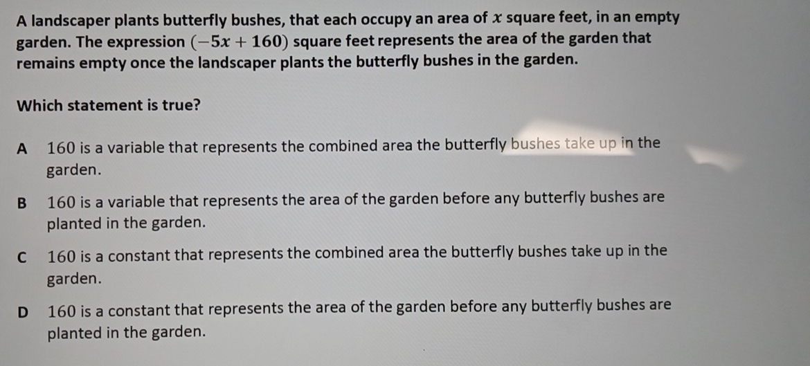 A landscaper plants butterfly bushes, that each occupy an area of x square feet, in an empty
garden. The expression (-5x+160) square feet represents the area of the garden that
remains empty once the landscaper plants the butterfly bushes in the garden.
Which statement is true?
A 160 is a variable that represents the combined area the butterfly bushes take up in the
garden.
B 160 is a variable that represents the area of the garden before any butterfly bushes are
planted in the garden.
C 160 is a constant that represents the combined area the butterfly bushes take up in the
garden.
D 160 is a constant that represents the area of the garden before any butterfly bushes are
planted in the garden.