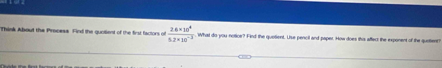 11 0r2 
Think About the Process Find the quotient of the first factors of  (2.6* 10^4)/5.2* 10^(-3) . What do you notice? Find the quotient. Use pencil and paper. How does this affect the exponent of the quotient?