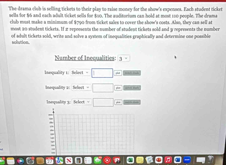 The drama club is selling tickets to their play to raise money for the show's expenses. Each student ticket 
sells for $6 and each adult ticket sells for $10. The auditorium can hold at most 110 people. The drama 
club must make a minimum of $790 from ticket sales to cover the show's costs. Also, they can sell at 
most 20 student tickets. If x represents the number of student tickets sold and y represents the number 
of adult tickets sold, write and solve a system of inequalities graphically and determine one possible 
solution. 
Number of Inequalities: 3
Inequality 1: Select plut watch shack 
Inequality 2: Select plot switch shoude 
Inequality 3: Select plot ewlich sholle 
D
200
190
180
170
150
159
140
139
120
“ 0
100