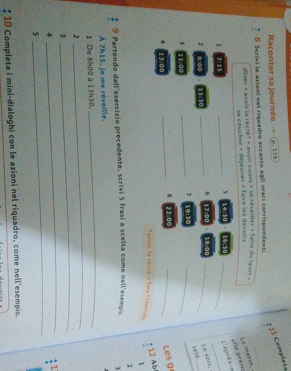 ¹ 11 Completa 
Raconter sa journée p. 118
8 Scrivi le azioni nel riquadro accanto agli orari corrispondenti. 
dîner « avoir la récré* « avoir cours » se rêveiller » faire du sport « 
se coucher « déjeuner » faire les devoirs 
Le matin, 
elle ren 
_ 
_5 14:30 16:30 _ 
L'après-n 
1 7:15
_6 17:00 18:00 _ 
Le soir. 
2 8:00 13:30
télé._ 
_1 19:30
3 11:00
_ 
_ 
8 22:00
_ 
Les g
12 Ab
4 13:00 *avoir la récré = fare l'intervalls 
1 
2 
9 Partendo dall’esercizio precedente, scrivi 5 frasi a scelta come nell’esempio. 
3 
À 7h15, je me réveille. 

1 De 8h00 à 13h30, 
_ 
2 
_ 
3 
_ 
1 
4 
_ 
5 
_ 
$ 10 Completa i mini-dialoghi con le azioni nel riquadro, come nell’esempio.
