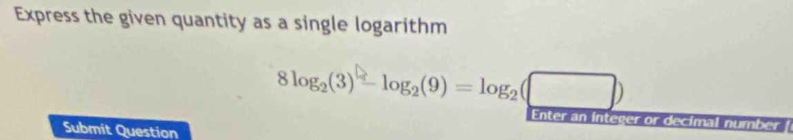 Express the given quantity as a single logarithm
8log _2(3)-log _2(9)=log _2(□ )
Enter an integer or decimal num overline CP
Submit Question