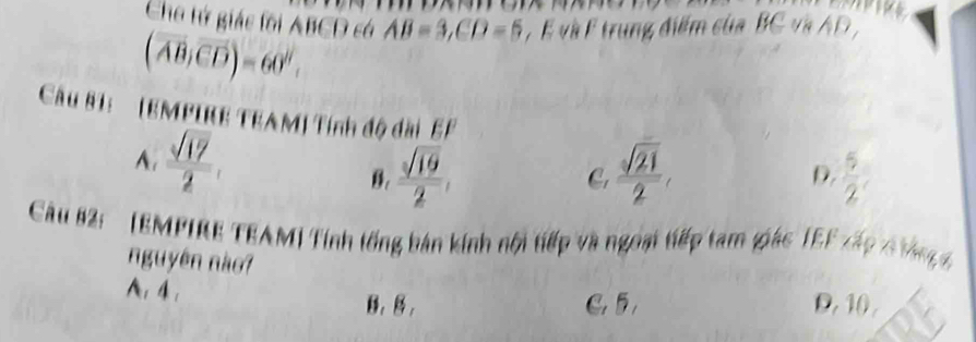 Cho tứ giác fồi ABCD có AB=3, CD=5 , E và F trung điểm của BC và AD ,
(overline AB,overline CD)=60°. 
Câu 81: (EMPIRE TEAM) Tính độ dài EF
A.  sqrt(17)/2 ,
B.  sqrt(19)/2 ,  sqrt(21)/2 ,  5/2 
C.
D.
Câu 82: (EMPIRE TEAM) Tính tổng bản kính nội tiếp và ngoại tiếp tam giác TEF xấp 6 ông g
nguyên nào?
A、 4.
B, B , C 5 D. 10.