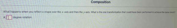 Composition 
What happens when you reflect a shape over the x-axis and then the y-axis. What is the one transformation that could have been performed to achieve the same result? 
A degree rotation.