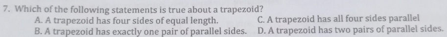 Which of the following statements is true about a trapezoid?
A. A trapezoid has four sides of equal length. C. A trapezoid has all four sides parallel
B. A trapezoid has exactly one pair of parallel sides. D. A trapezoid has two pairs of parallel sides.