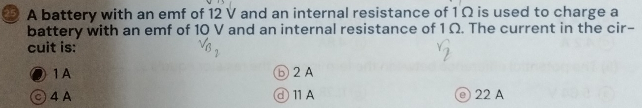 A battery with an emf of 12 V and an internal resistance of 1 Ω is used to charge a
battery with an emf of 10 V and an internal resistance of 1 Ω. The current in the cir-
cuit is:
1A ⓑ2A
○ 4 A ⓓ11A e) 22 A