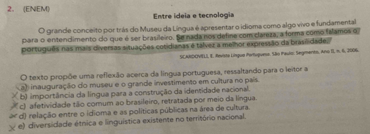 (ENEM)
Entre ideia e tecnologia
O grande conceito por trás do Museu da Língua é apresentar o idioma como algo vivo e fundamental
para o entendimento do que é ser brasileiro. Se nada nos define com clareza, a forma como falamos o
português nas mais diversas situações cotidianas é talvez a melhor expressão da brasilidade,
SCARDOVELI, E. Revista Língua Portuguesa. São Paulo: Segmento, Ano II, n. 6, 2006.
O texto propõe uma reflexão acerca da língua portuguesa, ressaltando para o leitor a
a) inauguração do museu e o grande investimento em cultura no país.
b) importância da língua para a construção da identidade nacional.
(c) afetividade tão comum ao brasileiro, retratada por meio da língua.
* d) relação entre o idioma e as políticas públicas na área de cultura.
e) diversidade étnica e linguística existente no território nacional.