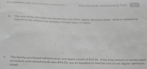 NYS COMMON CORE MATHEMATICS CURricULUM Mid-Module Assessment Task 7+3 
b. The cost of the 3D ticket was double the cost of the regular admission ticket. Write an equation to 
represent the relationship between the two types of tickets 
c. The family purchased refreshments and spent a total of $18.50. If the total amount of money spent 
on tickets and refreshments was $94.50, use an equation to find the cost of one regular admission 
ticket.