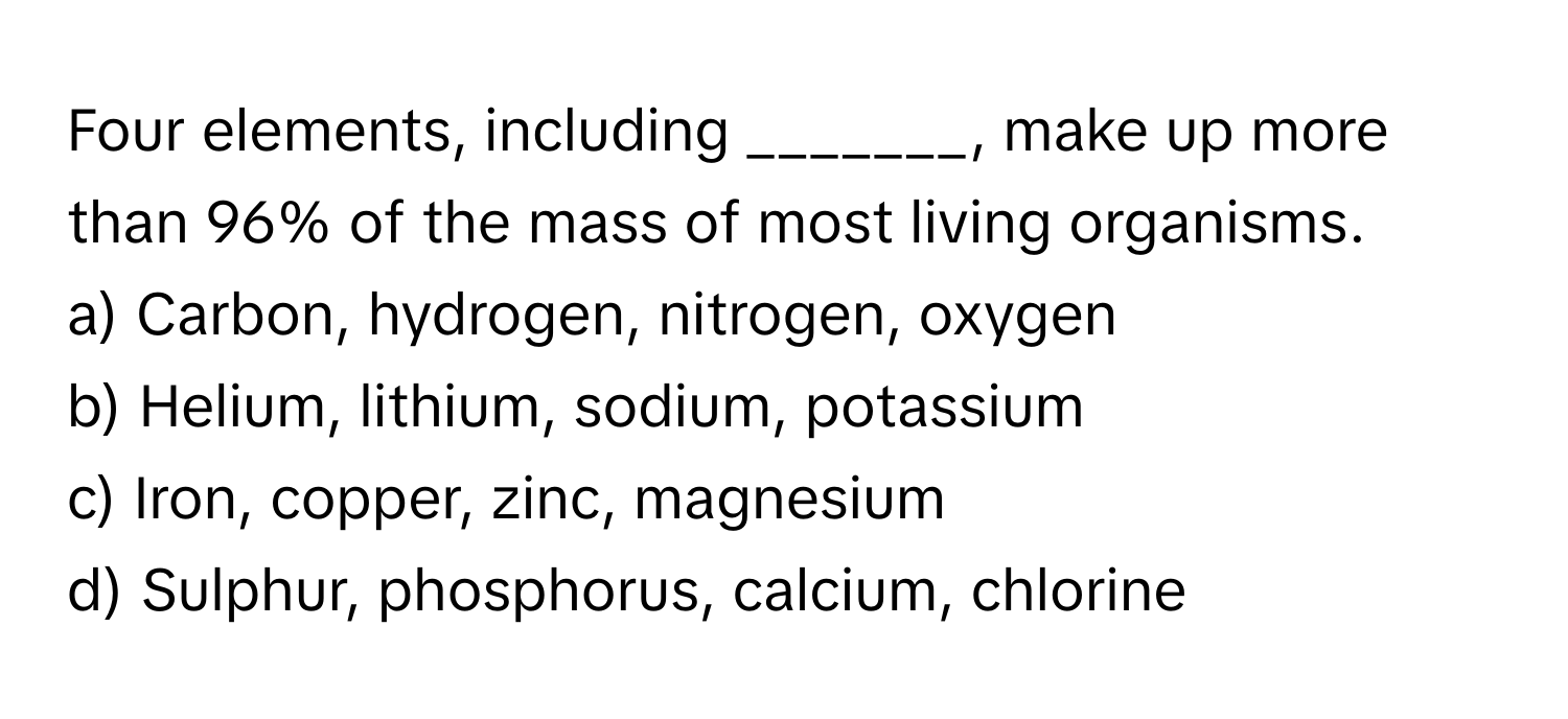 Four elements, including _______, make up more than 96% of the mass of most living organisms. 

a) Carbon, hydrogen, nitrogen, oxygen 
b) Helium, lithium, sodium, potassium 
c) Iron, copper, zinc, magnesium 
d) Sulphur, phosphorus, calcium, chlorine