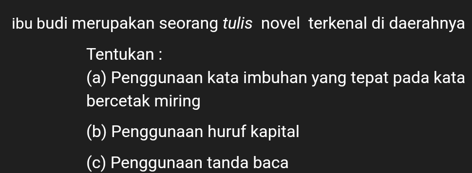 ibu budi merupakan seorang tulis novel terkenal di daerahnya 
Tentukan : 
(a) Penggunaan kata imbuhan yang tepat pada kata 
bercetak miring 
(b) Penggunaan huruf kapital 
(c) Penggunaan tanda baca