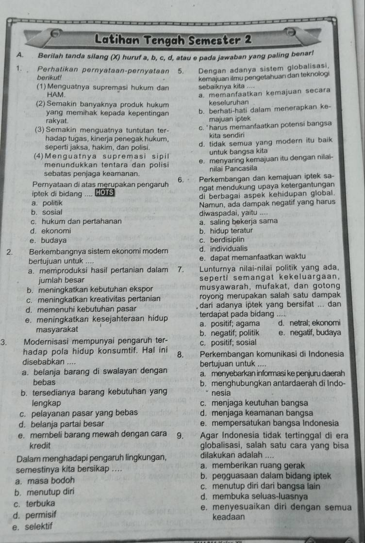 Latihan Tengah Semester 2
A. Berilah tanda silang (X) huruf a, b, c, d, atau e pada jawaban yang paling benar!
1.  Perhatikan pernyataan-pernyataan 5. Dengan adanya sistem globalisasi,
berikut!
kemajuan ilmu pengetahuan dan teknologi
(1) Menguatnya supremasi hukum dan sebaiknya kita ....
HAM.
(2) Semakin banyaknya produk hukum a. memanfaatkan kemajuan secara
keseluruhan
yang memihak kepada kepentingan b. berhati-hati dalam menerapkan ke-
rakyat. majuan iptek
(3) Semakin menguatnya tuntutan ter- c. '  harus memanfaatkan potensi bangsa
hadap tugas, kineria peneqak hukum. kita sendiri
seperti jaksa, hakim, dan polisi. d. tidak semua yang modern itu baik
untuk bangsa kita
(4)Menguatnya supremasi sipil e. menyaring kemajuan itu dengan nilai-
menundukkan tentara dan polisi
sebatas penjaga keamanan. nilai Pancasila
Pernyataan di atas merupakan pengaruh 6.  Perkembangan dan kemajuan iptek sa-
iptek di bidang .... HOTS ngat mendukung upaya ketergantungan
a. politik di berbagai aspek kehidupan global.
Namun, ada dampak negatif yang harus
b.sosial diwaspadai, yaitu ....
c. hukum dan pertahanan a. saling bekerja sama
d. ekonomi b. hidup teratur
e. budaya c. berdisiplin
2. Berkembangnya sistem ekonomi modern d. individualis
bertujuan untuk .... e. dapat memanfaatkan waktu
a. memproduksi hasil pertanian dalam 7. Lunturnya nilai-nilai politik yang ada,
jumlah besar seperti semangat kekeluargaan,
b. meningkatkan kebutuhan ekspor musyawarah, mufakat, dan gotong
c. meningkatkan kreativitas pertanian royong merupakan salah satu dampak
d. memenuhi kebutuhan pasar dari adanya iptek yang bersifat ... dan
terdapat pada bidang ....
e. meningkatkan kesejahteraan hidup a. positif; agama d. netral; ekonomi
masyarakat
b. negatif; politik e. negatif, budaya
3. Modernisasi mempunyai pengaruh ter- c. positif; sosial
hadap pola hidup konsumtif. Hal ini 8. Perkembangan komunikasi di Indonesia
disebabkan .... bertujuan untuk ....
a. belanja barang di swalayan dengan a. menyebarkan informasi ke penjuru daerah
bebas b. menghubungkan antardaerah di Indo-
b. tersedianya barang kebutuhan yang nesia
lengkap c. menjaga keutuhan bangsa
c. pelayanan pasar yang bebas d. menjaga keamanan bangsa
d. belanja partai besar e. mempersatukan bangsa Indonesia
e. membeli barang mewah dengan cara 9. Agar Indonesia tidak tertinggal di era
kredit globalisasi, salah satu cara yang bisa
Dalam menghadapi pengaruh lingkungan, dilakukan adalah ....
semestinya kita bersikap .... a. memberikan ruang gerak
a. masa bodoh
b. peŋguasaan dalam bidang iptek
c. menutup diri dari bangsa lain
b. menutup diri d. membuka seluas-luasnya
c. terbuka e. menyesuaikan diri dengan semua
d. permisif keadaan
e. selektif