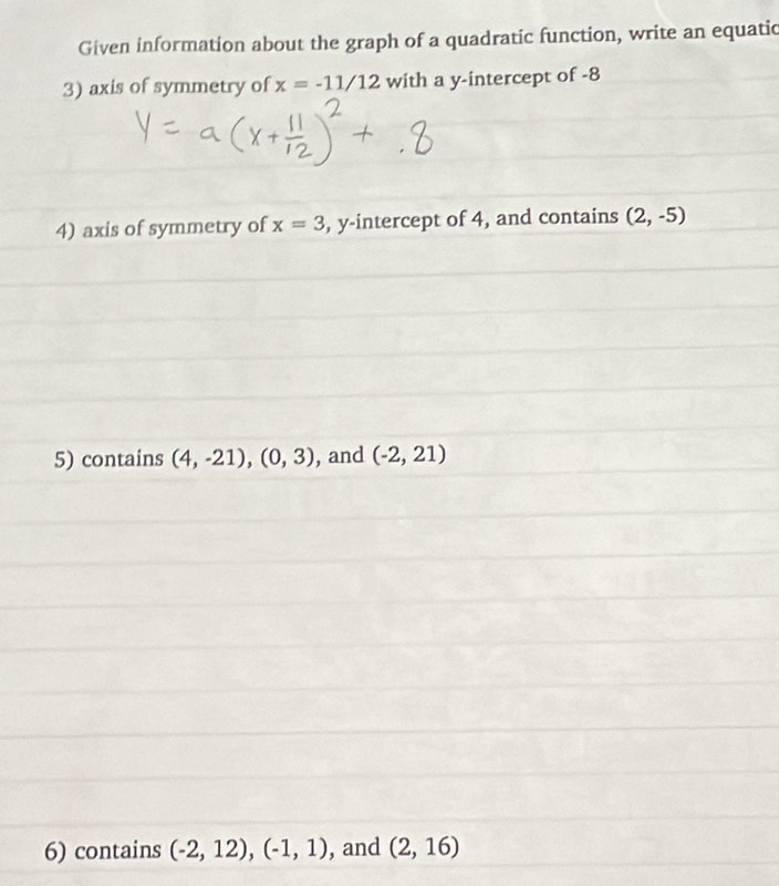 Given information about the graph of a quadratic function, write an equatic 
3) axis of symmetry of x=-11/12 with a y-intercept of -8
4) axis of symmetry of x=3 , y-intercept of 4, and contains (2,-5)
5) contains (4,-21), (0,3) , and (-2,21)
6) contains (-2,12), (-1,1) , and (2,16)