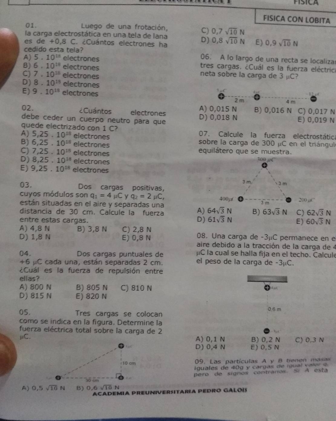 PISICA
FISICA CON LOBITA
01.  Luego de una frotación,
C) 0,7sqrt(10)N
la carga electrostática en una tela de lana
es de +0,8 C. ¿Cuántos electrones ha
D) 0,8sqrt(10)N E) 0,9sqrt(10)N
cedido esta tela? 06. A lo largo de una recta se localiza
A) 5.10^(18) electrones tres cargas. ¿Cuál es la fuerza eléctrica
B) 6.10^(18) electrones neta sobre la carga de 3 µC?
C) 7.10^(18) electrones
D) 8.10^(18) electrones
-12
E) 9.10^(18) electrones 2 m
4 m
A) 0,015 N B) 0,016 N
02. ¿Cuántos electrones C) 0,017 N
D) 0,018 N
debe ceder un cuerpo neutro para que E) 0,019 N
quede electrizado con 1 C?
A) 5,25.10^(18) electrones
07. Calcule la fuerza electrostática
B) 6,25.10^(18) electrones
sobre la carga de 300 μC en el triángulo
C) 7,25.10^(18) electrones
equilátero que se muestra.
D) 8,25.10^(18) electrones
E) 9,25,10^(18) electrones
03. Dos cargas positivas,
cuyos módulos son q_1=4mu C y q_2=2 _1C_1
40026
están situadas en el aire y separadas una  200 µC
A) 64sqrt(3)N B) 63sqrt(3)N C)
distancia de 30 cm. Calcule la fuerza 62sqrt(3)N
D) 61sqrt(3)N
entre estas cargas. 60sqrt(3)N
E)
A) 4,8 N B) 3,8 N C) 2,8 N
D) 1,8 N E) 0,8 N
08. Una carga de -3μC permanece en e
aire debido a la tracción de la carga de 4
04. Dos cargas puntuales de μC la cual se halla fija en el techo. Calcul
+6 μC cada una, están separadas 2 cm.
el peso de la carga de -3μC.
¿Cuál es la fuerza de repulsión entre
ellas?
A) 800 N B) 805 N C) 810 N
D) 815 N E) 820 N
0.6 m
05. Tres cargas se colocan
como se indica en la figura. Determine la
fuerza eléctrica total sobre la carga de 2
μC. A) 0,1 N B) 0,2 N C) 0,3 N
D) 0,4 N E) 0,5 N
09. Las partículas A y B tienen masas
iguales de 40g y cargas de  i gual veler  a 
pero de signos contraros. Sí A esta
A) 0,5sqrt(10)N B) 0,6sqrt(10)N
ACADEMIA PREUNIVERSITARIA PEDRO GALOI