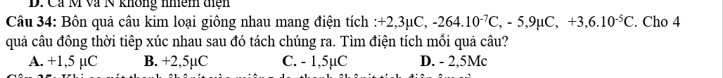 Ca M và N không nhệm diện
Câu 34: Bôn quả câu kim loại giông nhau mang điện tích :+ -2,3mu C, -264.10^(-7)C, -5, 9mu C, +3, 6.10^(-5)C. Cho 4
quả câu đông thời tiếp xúc nhau sau đó tách chúng ra. Tìm điện tích mối quả câu?
A. +1,5 µC B. +2,5µC C. - 1,5µC D. - 2,5Mc