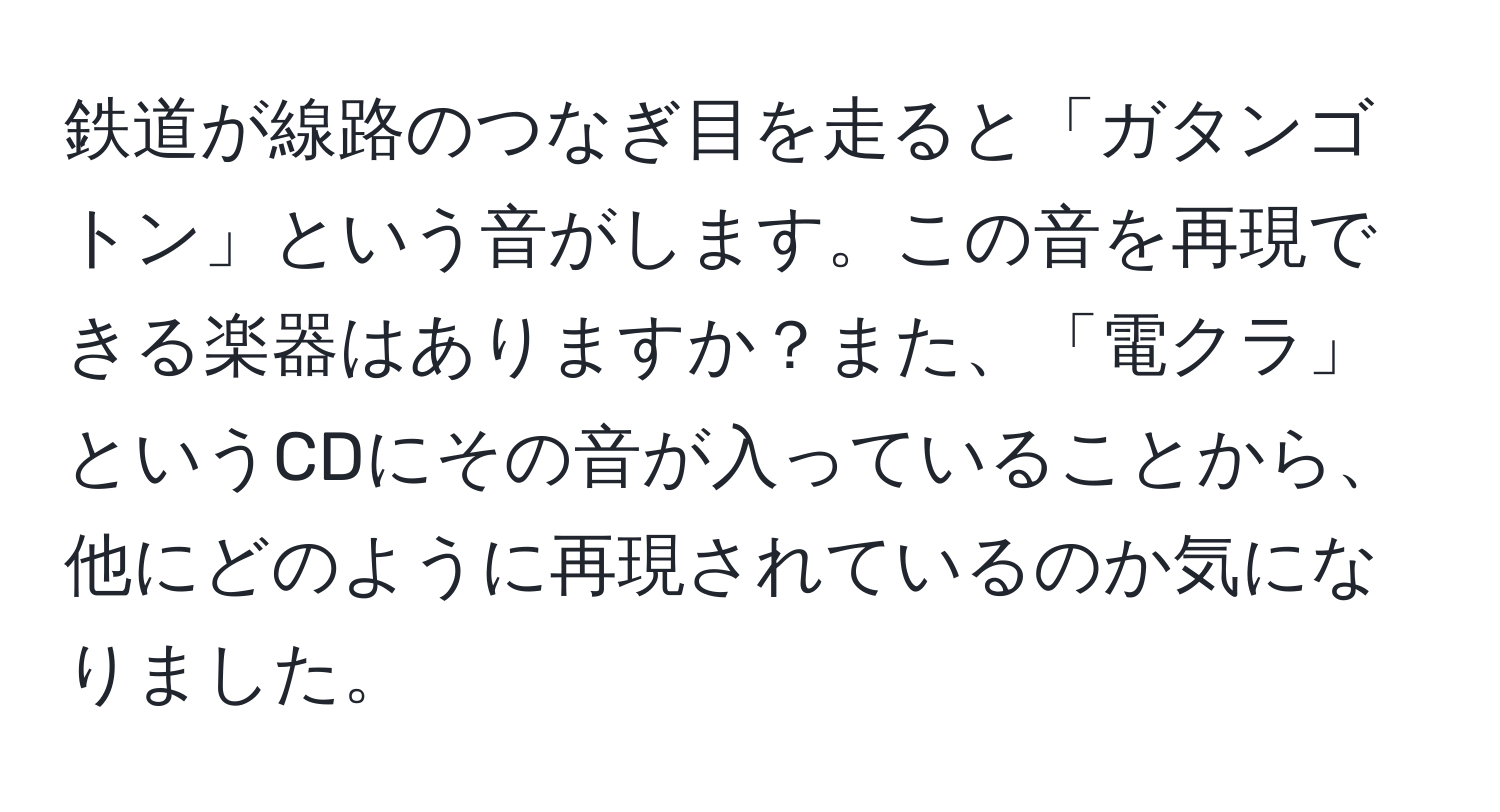 鉄道が線路のつなぎ目を走ると「ガタンゴトン」という音がします。この音を再現できる楽器はありますか？また、「電クラ」というCDにその音が入っていることから、他にどのように再現されているのか気になりました。