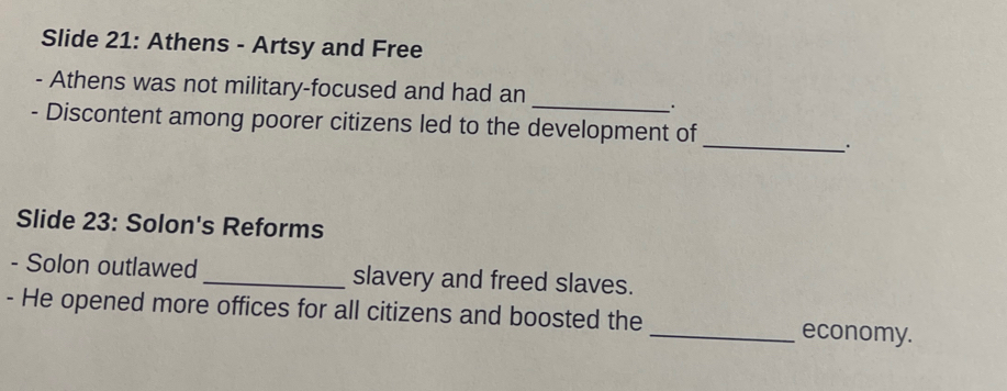 Slide 21: Athens - Artsy and Free 
_ 
- Athens was not military-focused and had an 
、. 
- Discontent among poorer citizens led to the development of 
_. 
Slide 23: Solon's Reforms 
- Solon outlawed _slavery and freed slaves. 
- He opened more offices for all citizens and boosted the _economy.