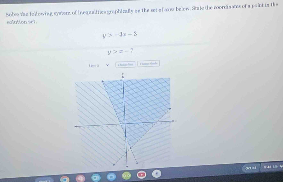 Solve the following system of inequalities graphically on the set of axes below. State the coordinates of a point in the
solution set.
y>-3x-3
y>x-7
Line 2 Chatige line Clomps shule
0cl 24 946 L S