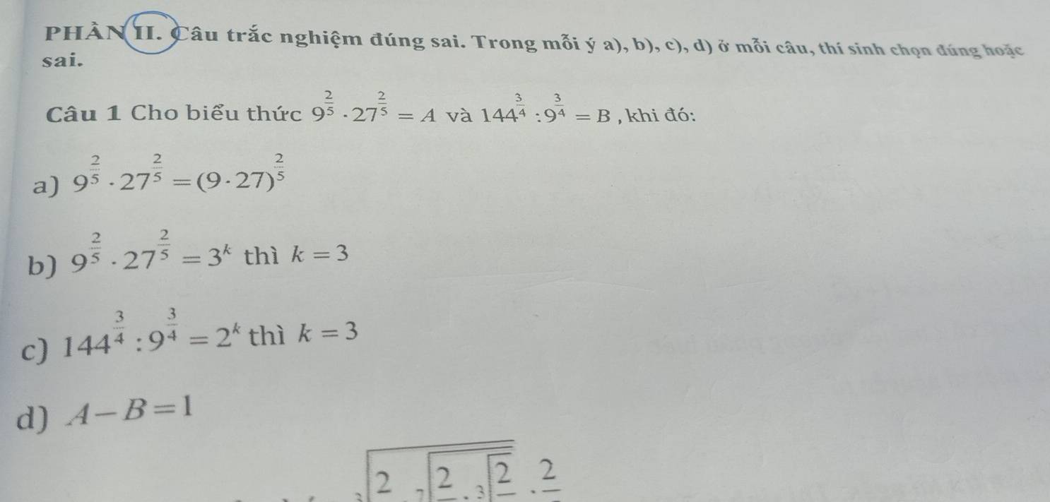 PHÀN II. Câu trắc nghiệm đúng sai. Trong mỗi ý a), b), c), d) ở mỗi câu, thí sinh chọn đúng hoặc 
sai. 
Câu 1 Cho biểu thức 9^(frac 2)5· 27^(frac 2)5=A và 144^(frac 3)4:9^(frac 3)4=B , khi đó: 
a) 9^(frac 2)5· 27^(frac 2)5=(9· 27)^ 2/5 
b) 9^(frac 2)5· 27^(frac 2)5=3^k thì k=3
c) 144^(frac 3)4:9^(frac 3)4=2^k thì k=3
d) A-B=1
sqrt(2sqrt 2.3sqrt _ 2)._ 2