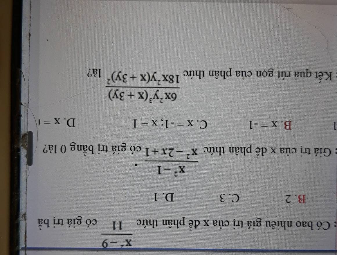  (x^2-9)/11 
: Có bao nhiêu giá trị của x để phân thức có giá trị bà
B. 2 C. 3 D. 1
 (x^2-1)/x^2-2x+1 
Giá trị của x để phân thức có giá trị bằng 0 là?
I
B. x=-1 C. x=-1; x=1 D. x=t
frac 6x^2y^3(x+3y)18x^2y(x+3y)^2
Kết quả rút gọn của phân thức là?