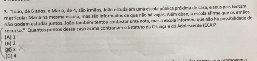 ''João, de 6 anos, e Maria, de 4, são irmãos. João estuda em uma escola pública próxima de casa, e seus pais tentam
matricular Maria na mesma escola, mas são informados de que não há vagas. Além disso, a escola afirma que os irmãos
não podem estudar juntos. João também tentou contestar uma nota, mas a escola informou que não há possibilidade de
recurso." Quantos pontos desse caso acima contrariam o Estatuto da Criança e do Adolescente (ECA)?
(A) 1
(B) 2
(3
(D) 4