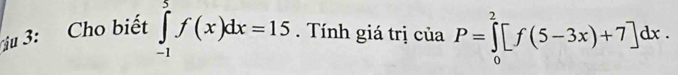 ju 3: Cho biết ∈tlimits _(-1)^5f(x)dx=15. Tính giá trị của P=∈tlimits _0^2[f(5-3x)+7]dx.