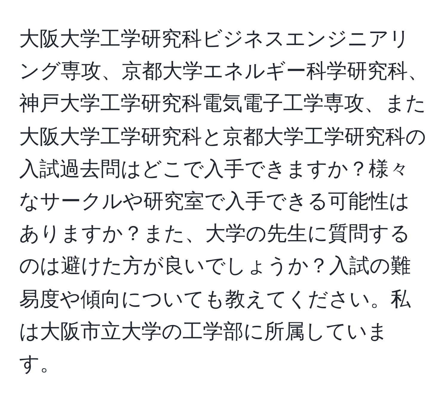 大阪大学工学研究科ビジネスエンジニアリング専攻、京都大学エネルギー科学研究科、神戸大学工学研究科電気電子工学専攻、また大阪大学工学研究科と京都大学工学研究科の入試過去問はどこで入手できますか？様々なサークルや研究室で入手できる可能性はありますか？また、大学の先生に質問するのは避けた方が良いでしょうか？入試の難易度や傾向についても教えてください。私は大阪市立大学の工学部に所属しています。