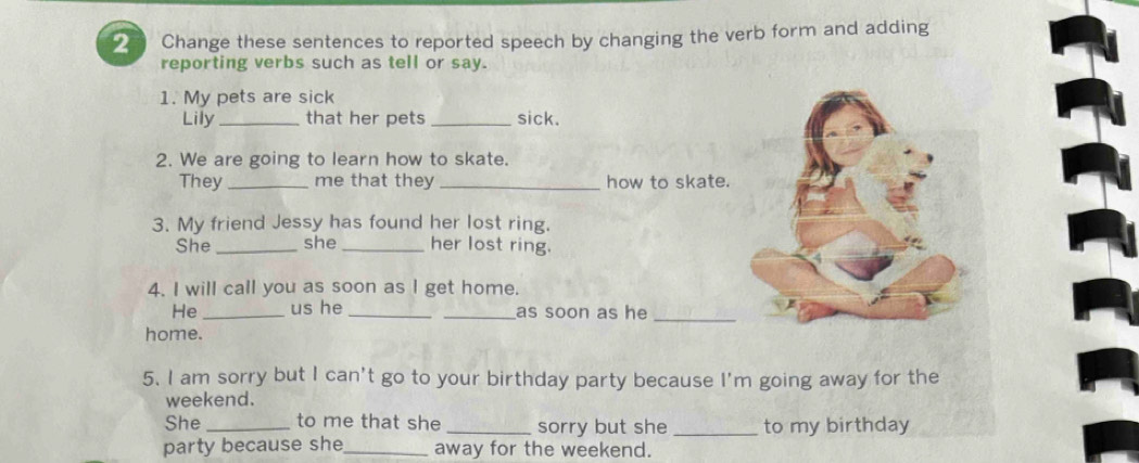 Change these sentences to reported speech by changing the verb form and adding 
reporting verbs such as tell or say. 
1. My pets are sick 
Lily_ that her pets _sick. 
2. We are going to learn how to skate. 
They _me that they_ how to skate. 
3. My friend Jessy has found her lost ring. 
She _she _her lost ring. 
4. I will call you as soon as I get home. 
He _us he __as soon as he_ 
home. 
5. I am sorry but I can't go to your birthday party because I'm going away for the 
weekend. 
She _to me that she _sorry but she _to my birthday 
party because she_ away for the weekend.