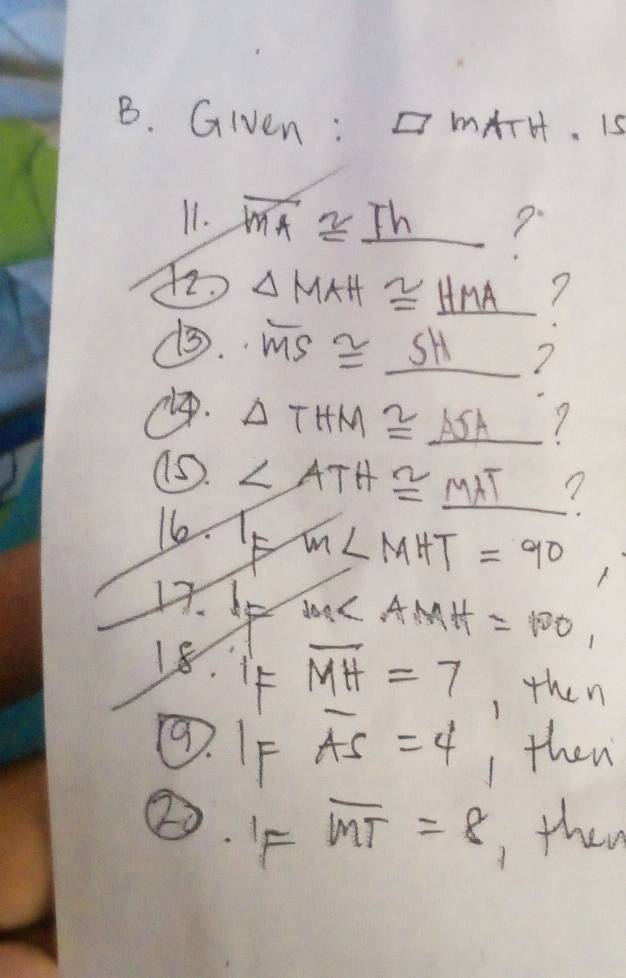 Given : □ MATH. 1 
11. overline MA≌ _ Th ? 
72. △ MAH≌ _ HMA _  7 
(. overline MS≌ _ SH
ep.
△ THM≌ _ ASA _  7 
as. ∠ ATH≌ _ MAT _ 1/2 ? 
16. F
m∠ MHT=90
17. 6 1m∠ A MH =100, 
18. if overline MH=7 , then 
⑨. IF overline AS=4 1 then 
②. F overline MT=8 , then
