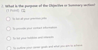 What is the purpose of the Objective or Summary section?
(1 Point)
To list all your previous jobs
To provide your contact information
To list your hobbies and interests
To outline your career goals and what you aim to achieve