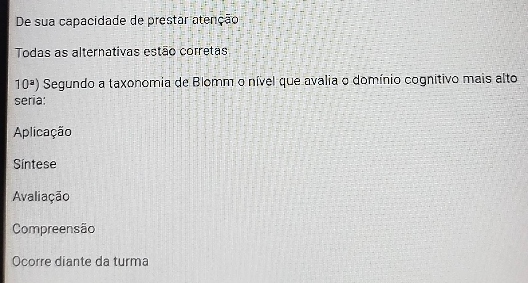 De sua capacidade de prestar atenção
Todas as alternativas estão corretas
10^a) Segundo a taxonomia de Blomm o nível que avalia o domínio cognitivo mais alto
seria:
Aplicação
Síntese
Avaliação
Compreensão
Ocorre diante da turma