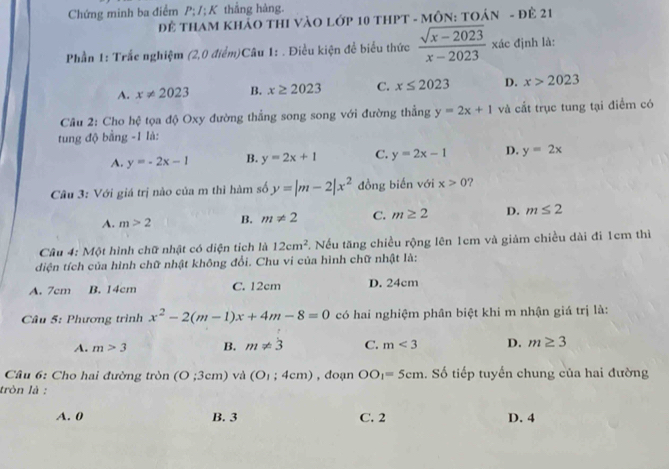 Chứng minh ba điểm P; /;K thẳng hàng.
Để THAM KHảO THI VàO Lớp 10 tHPT - MÔN: TOán - đẻ 21
Phần 1: Trắc nghiệm (2,0 điểm)Câu 1: . Điều kiện để biểu thức  (sqrt(x-2023))/x-2023  kác định là:
A. x!= 2023 B. x≥ 2023 C. x≤ 2023 D. x>2023
Câu 2: Cho hệ tọa độ Oxy đường thẳng song song với đường thẳng y=2x+1 và cắt trục tung tại điểm có
tung độ bằng -1 là:
A. y=-2x-1 B. y=2x+1 C. y=2x-1 D. y=2x
Câu 3: Với giá trị nào của m thì hàm số y=|m-2|x^2 đồng biến với x>0
A. m>2 B. m!= 2 C. m≥ 2 D. m≤ 2
Câu 4: Một hình chữ nhật có diện tích là 12cm^2 T. Nếu tăng chiều rộng lên 1cm và giảm chiều dài đi 1cm thì
diện tích của hình chữ nhật không đổi. Chu vi của hình chữ nhật là:
A. 7cm B. 14cm C. 12cm D. 24cm
Câu 5: Phương trình x^2-2(m-1)x+4m-8=0 có hai nghiệm phân biệt khi m nhận giá trị là:
A. m>3 B. m!= 3 C. m<3</tex> D. m≥ 3
Câu 6: Cho hai đường tròn (O;3cm) và (O_1;4cm) , đoạn OO_1=5cm. Số tiếp tuyển chung của hai đường
tròn là :
A. 0 B. 3 C. 2 D. 4