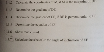 Calculate the coordinates of M, if M is the midpoint of DE. 
1.1.3 Determine the gradient of DE. 
1.1.4 Determine the gradient of EF, if DE is perpendicular to EF. 
1.1.5 Determine the equation of EF. 
1.1.6 Show that k=-4. 
1.1.7 Calculate the size of θ the angle of inclination of EF.