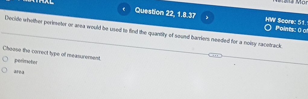 Natalía Mor
Question 22, 1.8.37 > HW Score: 51.
Decide whether perimeter or area would be used to find the quantity of sound barriers needed for a noisy racetrack. Points: 0 of
Choose the correct type of measurement.
perimeter
area