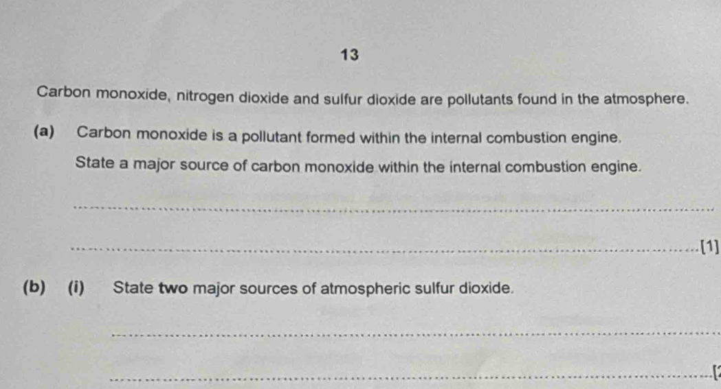 Carbon monoxide, nitrogen dioxide and sulfur dioxide are pollutants found in the atmosphere. 
(a) Carbon monoxide is a pollutant formed within the internal combustion engine. 
State a major source of carbon monoxide within the internal combustion engine. 
_ 
_[1] 
(b) (i) State two major sources of atmospheric sulfur dioxide. 
_ 
_