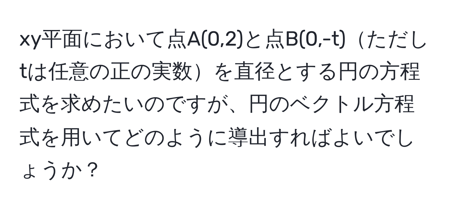 xy平面において点A(0,2)と点B(0,-t)ただしtは任意の正の実数を直径とする円の方程式を求めたいのですが、円のベクトル方程式を用いてどのように導出すればよいでしょうか？