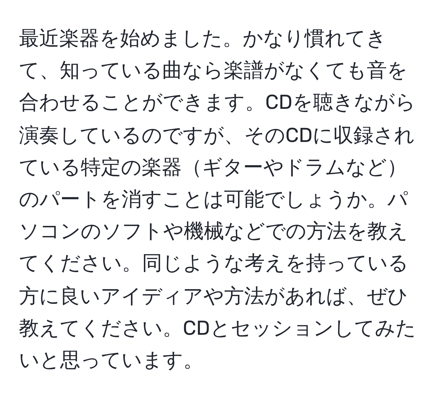 最近楽器を始めました。かなり慣れてきて、知っている曲なら楽譜がなくても音を合わせることができます。CDを聴きながら演奏しているのですが、そのCDに収録されている特定の楽器ギターやドラムなどのパートを消すことは可能でしょうか。パソコンのソフトや機械などでの方法を教えてください。同じような考えを持っている方に良いアイディアや方法があれば、ぜひ教えてください。CDとセッションしてみたいと思っています。