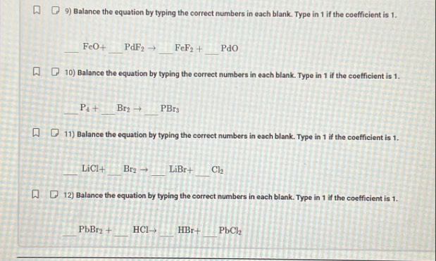 Balance the equation by typing the correct numbers in each blank. Type in 1 if the coefficient is 1. 
_ 
_ 
_ FeO+ _  PdF_2 FeF_2+ PdO
10) Balance the equation by typing the correct numbers in each blank. Type in 1 if the coefficient is 1. 
_ 
_ P_4+ _  Br_2to PBr_3
11) Balance the equation by typing the correct numbers in each blank. Type in 1 if the coefficient is 1. 
_ 
_ 
_ 
_
LiCl+ Br_2 LiBr+ Cl_2
12) Balance the equation by typing the correct numbers in each blank. Type in 1 if the coefficient is 1. 
_ 
_ 
_ 
_
PbBr_2+ HC HBr+ PbCl_2