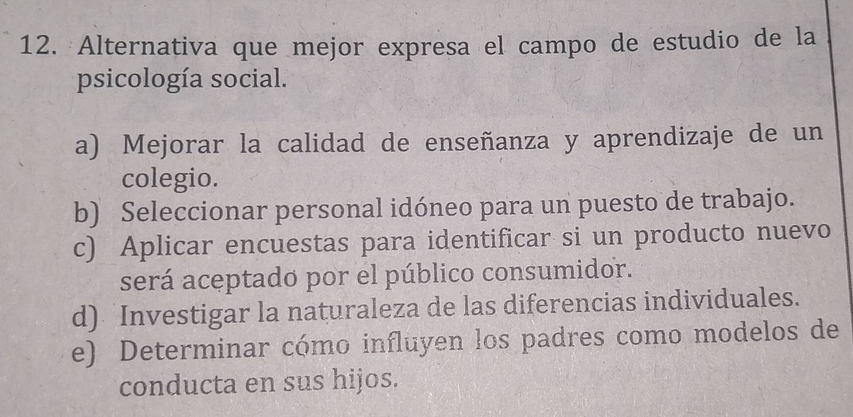 Alternativa que mejor expresa el campo de estudio de la
psicología social.
a) Mejorar la calidad de enseñanza y aprendizaje de un
colegio.
b) Seleccionar personal idóneo para un puesto de trabajo.
c) Aplicar encuestas para identificar si un producto nuevo
será aceptado por el público consumidor.
d) Investigar la naturaleza de las diferencias individuales.
e) Determinar cómo influyen los padres como modelos de
conducta en sus hijos.