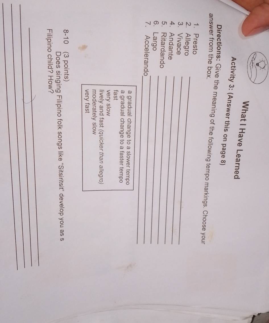 What I Have Learned
Activity 3: (Answer this on page 8)
Directions: Give the meaning of the following tempo markings. Choose your
answer from the box.
1. Presto
2. Allegro
_
3. Vivace
_
_
4. Andante
_
5. Ritardando
_
6. Largo
_
_
7. Accelerando
a gradual change to a slower tempo
a gradual change to a faster tempo
fast
very slow
lively and fast (quicker than allegro)
moderately slow
very fast
8-10 (3 points)
Does singing Filipino folk songs like “Sitsiritsit” develop you as s
Filipino child? How?
_
_
_
_