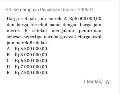 Kemampuan Penalaran Umum - 240501
Harga sebuah jam merek A Rp5.000.000,00
dan harga tersebut sama dengan harga jam
merek B setelah mengalami penurunan
sebesar sepertiga dari harga awal. Harga awal
jam merek B adalah....
A. Rp5.500.000,00.
B. Rp6.000.000,00.
C. Rp6.500.000,00.
D. Rp7.000.000,00.
E. Rp7.500.000,00.
1 Mark(s)