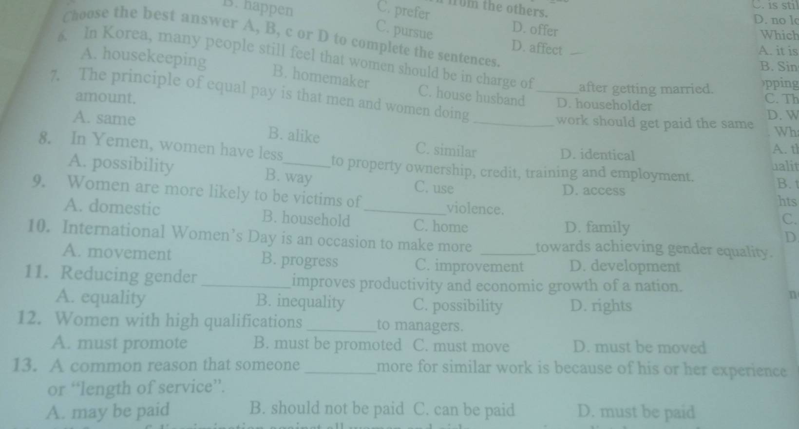 is stil
10m the others.
B. happen C. prefer D. no lo
D. offer
Which
Choose the best answer A, B, c or D to complete the sentences.
C. pursue D. affect
A. it is
. In Korea, many people still feel that women should be in charge of _after getting married. pping
B. Sin
A. housekeeping B. homemaker C. house husband D. householder
7. The principle of equal pay is that men and women doing_
amount. C. Th
D. W
work should get paid the same Wh
A. same B. alike C. similar
8. In Yemen, women have less D. identical
A. tl
ualit
to property ownership, credit, training and employment.
A. possibility B. way C. use
B. t
9. Women are more likely to be victims of
D. access hts
violence.
A. domestic B. household _C. home
D. family
C.
D
10. International Women’s Day is an occasion to make more _towards achieving gender equality.
A. movement B. progress D. development
C. improvement
11. Reducing gender_
improves productivity and economic growth of a nation.
A. equality B. inequality C. possibility D. rights
n
12. Women with high qualifications _to managers.
A. must promote B. must be promoted C. must move D. must be moved
13. A common reason that someone_ more for similar work is because of his or her experience
or “length of service”.
A. may be paid B. should not be paid C. can be paid D. must be paid