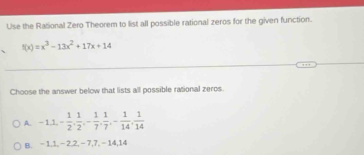 Use the Rational Zero Theorem to list all possible rational zeros for the given function.
f(x)=x^3-13x^2+17x+14
Choose the answer below that lists all possible rational zeros.
A. -1, 1, - 1/2 ,  1/2 , - 1/7 ,  1/7 , - 1/14 ,  1/14 
B. -1, 1, -2, 2, -7, 7, -14, 14