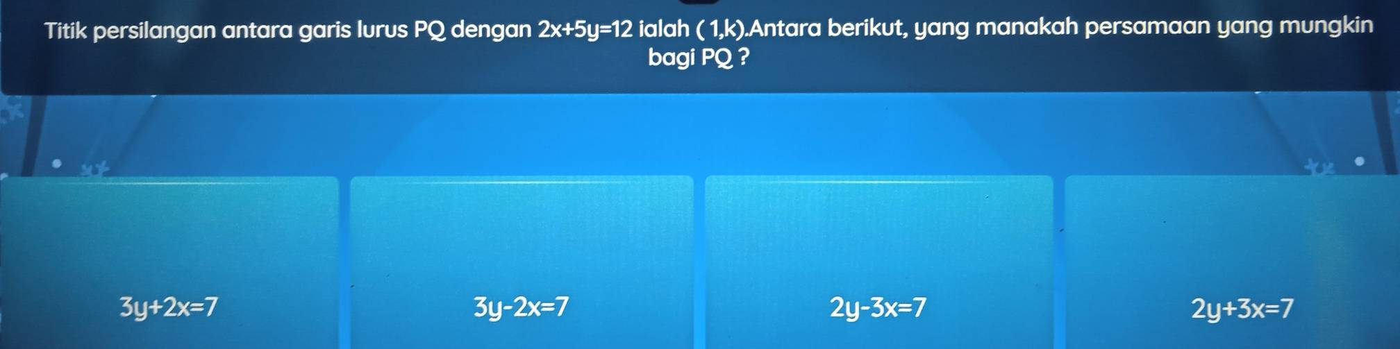 Titik persilangan antara garis lurus PQ dengan 2x+5y=12 ialah ( 1,k).Antara berikut, yang manakah persamaan yang mungkin
bagi PQ ?
3y+2x=7
3y-2x=7
2y-3x=7
2y+3x=7