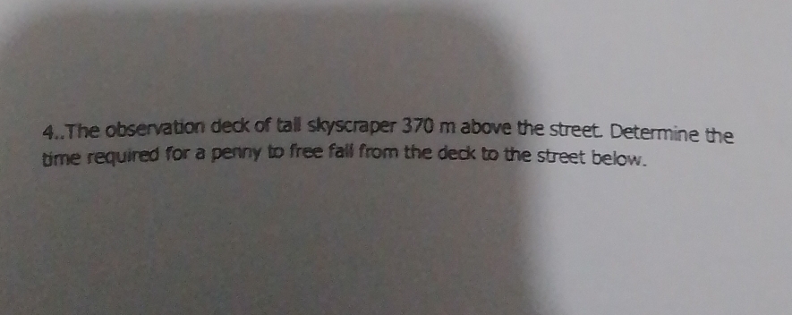 4..The observation deck of tall skyscraper 370 m above the street. Determine the 
time required for a penny to free fall from the deck to the street below.